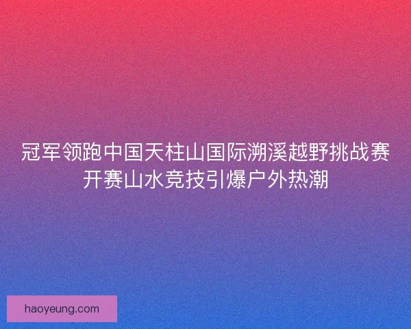 冠军领跑中国天柱山国际溯溪越野挑战赛开赛山水竞技引爆户外热潮