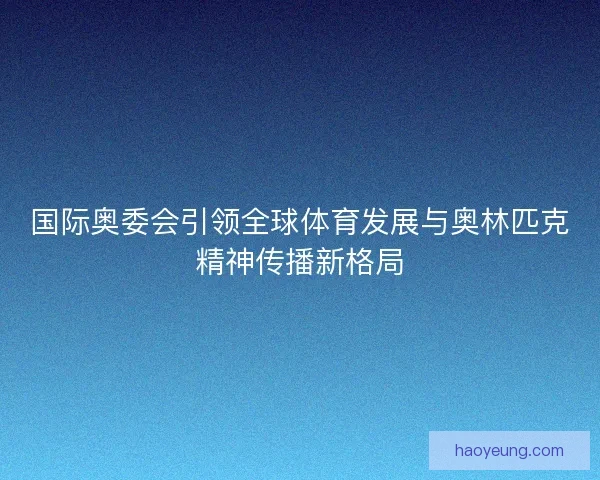 国际奥委会引领全球体育发展与奥林匹克精神传播新格局