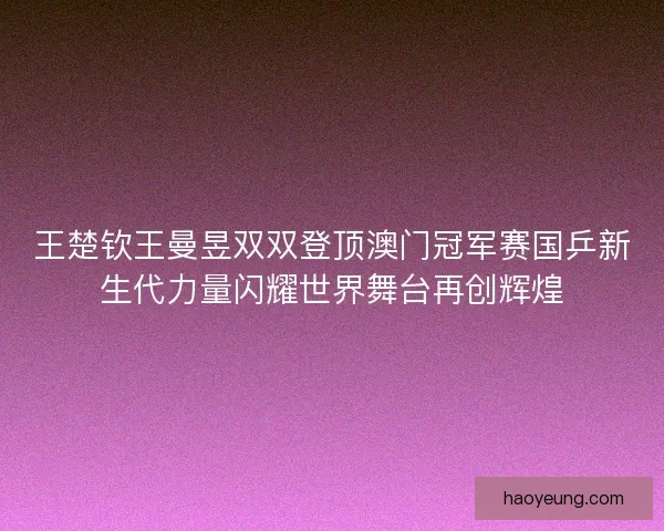 王楚钦王曼昱双双登顶澳门冠军赛国乒新生代力量闪耀世界舞台再创辉煌 王楚钦王曼昱双双登顶澳门冠军赛国乒新生代力量闪耀世界舞台再创辉煌