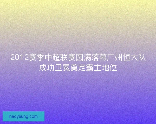 2012赛季中超联赛圆满落幕广州恒大队成功卫冕奠定霸主地位