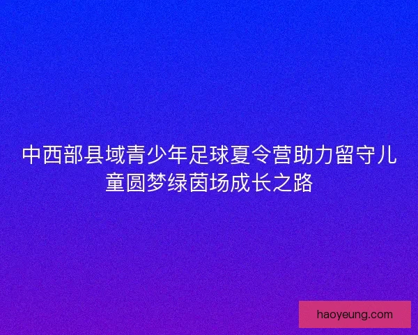中西部县域青少年足球夏令营助力留守儿童圆梦绿茵场成长之路