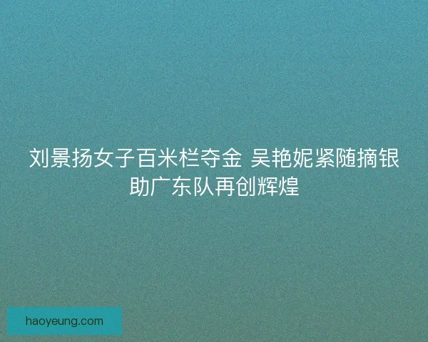刘景扬女子百米栏夺金 吴艳妮紧随摘银助广东队再创辉煌