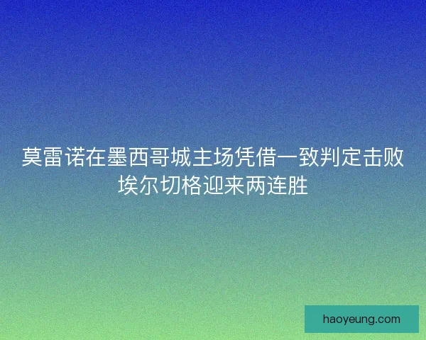 莫雷诺在墨西哥城主场凭借一致判定击败埃尔切格迎来两连胜