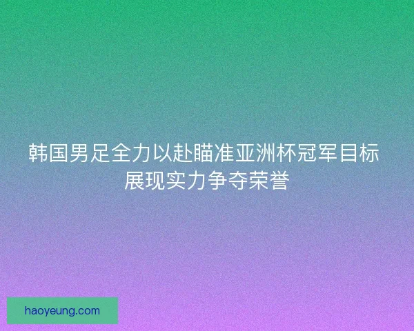 韩国男足全力以赴瞄准亚洲杯冠军目标 展现实力争夺荣誉