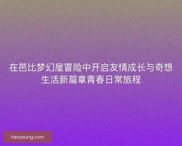 在芭比梦幻屋冒险中开启友情成长与奇想生活新篇章青春日常旅程