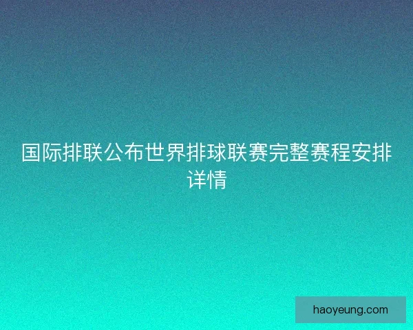 国际排联公布世界排球联赛完整赛程安排详情