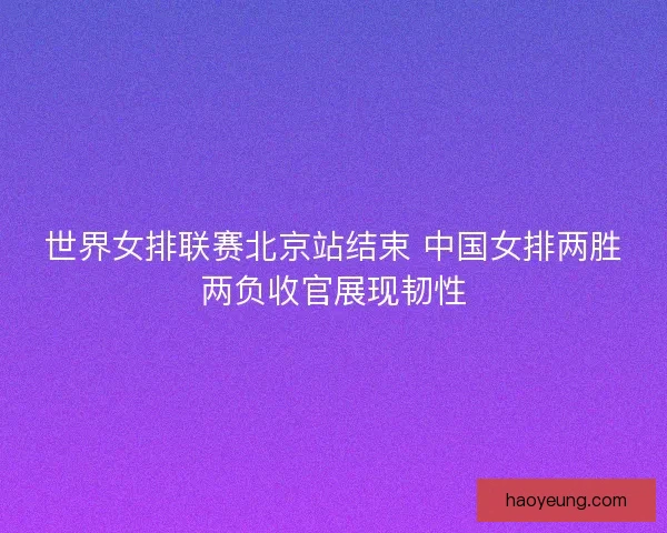 世界女排联赛北京站结束 中国女排两胜两负收官展现韧性