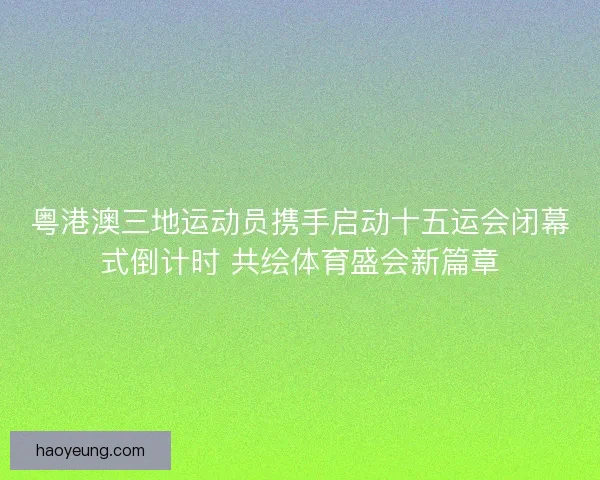 粤港澳三地运动员携手启动十五运会闭幕式倒计时 共绘体育盛会新篇章